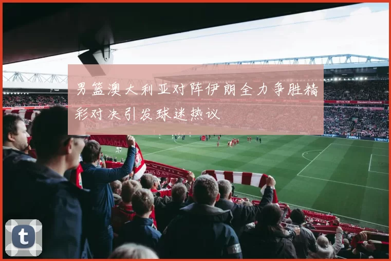 男篮澳大利亚对阵伊朗全力争胜精彩对决引发球迷热议