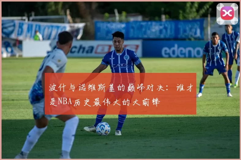 波什与诺维斯基的巅峰对决：谁才是NBA历史最伟大的大前锋