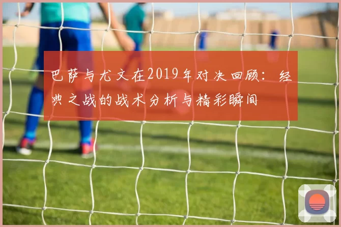巴萨与尤文在2019年对决回顾：经典之战的战术分析与精彩瞬间