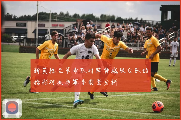 新英格兰革命队对阵费城联合队的精彩对决与赛季前景分析