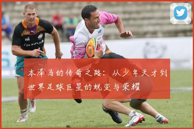 本泽马的传奇之路：从少年天才到世界足球巨星的蜕变与荣耀