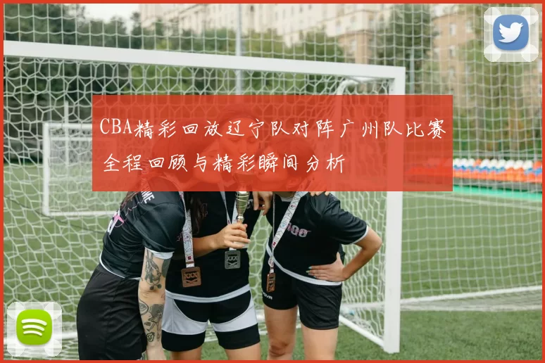 CBA精彩回放辽宁队对阵广州队比赛全程回顾与精彩瞬间分析