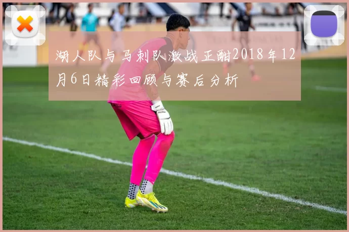 湖人队与马刺队激战正酣2018年12月6日精彩回顾与赛后分析