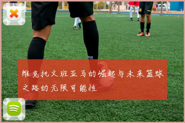 维克托文班亚马的崛起与未来篮球之路的无限可能性